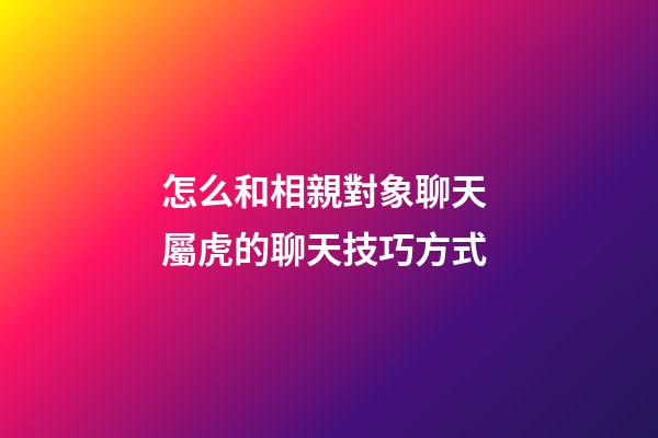 怎么和相親對象聊天 屬虎的聊天技巧方式